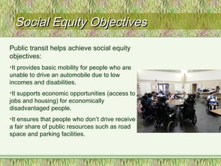 Social Equity ObjectivesSocial Equity Objectives
Public transit helps achieve social equity
objectives:
•It provides basic mobility for people who are
unable to drive an automobile due to low
incomes and disabilities.
•It supports economic opportunities (access to
jobs and housing) for economically
disadvantaged people.
•It ensures that people who don’t drive receive
a fair share of public resources such as road
space and parking facilities.
 