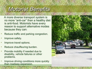 Motorist BenefitsMotorist Benefits
A more diverse transport system is
no more “anti-car” than a healthy diet
is anti-food. Motorists have every
reason to support alternative modes
because they can:
• Reduce traffic and parking congestion.
• Improve safety.
• Improve travel options.
• Reduce chauffeuring burden.
• Provide mobility if needed due to
disability, vehicle failures or other
problems.
• Improve driving conditions more quickly
than roadway expansion.
 