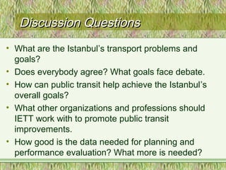 Discussion QuestionsDiscussion Questions
• What are the Istanbul’s transport problems and
goals?
• Does everybody agree? What goals face debate.
• How can public transit help achieve the Istanbul’s
overall goals?
• What other organizations and professions should
IETT work with to promote public transit
improvements.
• How good is the data needed for planning and
performance evaluation? What more is needed?
 