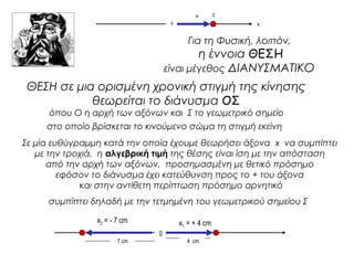 x 
0 x 
Για τη Φυσική, λοιπόν, 
η έννοια ΘΕΣΗ 
είναι μέγεθος ΔΙΑΝΥΣΜΑΤΙΚΟ 
ΘΕΣΗ σε μια ορισμένη χρονική στιγμή της κίνησης 
θεωρείται το διάνυσμα ΟΣ 
όπου Ο η αρχή των αξόνων και Σ το γεωμετρικό σημείο 
στο οποίο βρίσκεται το κινούμενο σώμα τη στιγμή εκείνη 
Σε μία ευθύγραμμη κατά την οποία έχουμε θεωρήσει άξονα x να συμπίπτει 
με την τροχιά, η αλγεβρική τιμή της θέσης είναι ίση με την απόσταση 
από την αρχή των αξόνων, προσημασμένη με θετικό πρόσημο 
εφόσον το διάνυσμα έχει κατεύθυνση προς το + του άξονα 
και στην αντίθετη περίπτωση πρόσημο αρνητικό 
συμπίπτει δηλαδή με την τετμημένη του γεωμετρικού σημείου Σ 
0 
Σ 
x1 x = + 4 cm 2 = - 7 cm 
7 cm 4 cm 
 