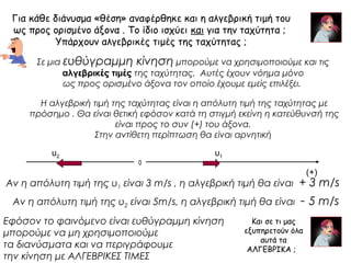 Για κάθε διάνυσμα «θέση» αναφέρθηκε και η αλγεβρική τιμή του 
ως προς ορισμένο άξονα . Το ίδιο ισχύει και για την ταχύτητα ; 
Υπάρχουν αλγεβρικές τιμές της ταχύτητας ; 
Σε μια ευθύγραμμη κίνηση μπορούμε να χρησιμοποιούμε και τις 
αλγεβρικές τιμές της ταχύτητας. Αυτές έχουν νόημα μόνο 
ως προς ορισμένο άξονα τον οποίο έχουμε εμείς επιλέξει. 
Η αλγεβρική τιμή της ταχύτητας είναι η απόλυτη τιμή της ταχύτητας με 
πρόσημο . Θα είναι θετική εφόσον κατά τη στιγμή εκείνη η κατεύθυνσή της 
είναι προς το συν (+) του άξονα. 
Στην αντίθετη περίπτωση θα είναι αρνητική 
0 
(+) 
υ υ1 2 
Αν η απόλυτη τιμή της υ1 είναι 3 m/s , η αλγεβρική τιμή θα είναι + 3 m/s 
Αν η απόλυτη τιμή της υ2 είναι 5m/s, η αλγεβρική τιμή θα είναι - 5 m/s 
Και σε τι μας 
εξυπηρετούν όλα 
αυτά τα 
ΑΛΓΕΒΡΙΚΑ ; 
Εφόσον το φαινόμενο είναι ευθύγραμμη κίνηση 
μπορούμε να μη χρησιμοποιούμε 
τα διανύσματα και να περιγράφουμε 
την κίνηση με ΑΛΓΕΒΡΙΚΕΣ ΤΙΜΕΣ 
 