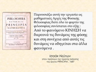Παρουσιάζω αυτή την εργασία ως 
μαθηματικές Αρχές της Φυσικής 
Φιλοσοφίας διότι όλο το φορτίο της 
φιλοσοφίας συνίσταται στο εξής : 
Από το φαινόμενο ΚΙΝΗΣΗ να 
διερευνά τις δυνάμεις της φύσης 
και στη συνέχεια από αυτές τις 
δυνάμεις να οδηγείται στα άλλα 
φαινόμενα . 
Ισαάκ Νεύτων 
στον πρόλογο της πρώτης έκδοσης 
του έργου PRINCIPIA , 1687 
 