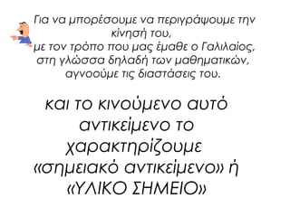 Για να μπορέσουμε να περιγράψουμε την 
κίνησή του, 
με τον τρόπο που μας έμαθε ο Γαλιλαίος, 
στη γλώσσα δηλαδή των μαθηματικών, 
αγνοούμε τις διαστάσεις του. 
και το κινούμενο αυτό 
αντικείμενο το 
χαρακτηρίζουμε 
«σημειακό αντικείμενο» ή 
«ΥΛΙΚΟ ΣΗΜΕΙΟ» 
 