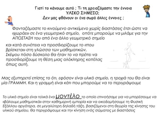 Γιατί το κάνουμε αυτό ; Τι τη χρειαζόμαστε την έννοια 
ΥΛΙΚΟ ΣΗΜΕΙΟ; 
Δεν μας φθάνουν οι ένα σωρό άλλες έννοιες ; 
Φανταζόμαστε το κινούμενο αντικείμενο χωρίς διαστάσεις έτσι ώστε να 
«χωράει» σε ένα γεωμετρικό σημείο, οπότε μπορούμε να μιλάμε για την 
ΑΠΟΣΤΑΣΗ του από ένα άλλο γεωμετρικό σημείο 
και κατά συνέπεια να προσδιορίζουμε το «που 
βρίσκεται» στη γλώσσα των μαθηματικών. 
Σκέψου πόσο δύσκολο θα ήταν το να πρέπει να 
προσδιορίζουμε τη θέση μιας ολόκληρης κοπέλας 
όπως αυτή. 
Μας εξυπηρετεί επίσης το ότι, εφόσον είναι υλικό σημείο, η τροχιά του θα είναι 
μία ΓΡΑΜΜΗ. Και η γραμμή είναι κάτι που μπορούμε να το περιγράψουμε 
Το υλικό σημείο είναι τελικά ένα μοντέλο το οποίο επινοήσαμε για να μπορέσουμε να 
«βάλουμε μαθηματικά» στην καθημερινή εμπειρία και να οικοδομήσουμε τη Φυσική 
Εξάλλου αργότερα, σε μεγαλύτερη δηλαδή τάξη, βασιζόμενοι στη θεωρία της κίνησης του 
υλικού σημείου, θα περιγράψουμε και την κίνηση ενός σώματος με διαστάσεις 
 