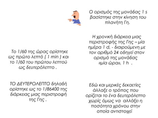 Ο ορισμός της μονάδας 1 s 
βασίστηκε στην κίνηση του 
πλανήτη Γη. 
Το 1/60 της ώρας ορίστηκε 
ως πρώτο λεπτό ( 1 min ) και 
το 1/60 του πρώτου λεπτού 
ως δευτερόλεπτο . 
Η χρονική διάρκεια μιας 
περιστροφής της Γης – μία 
ημέρα 1 d, - διαιρούμενη με 
τον αριθμό 24 οδηγεί στον 
ορισμό της μονάδας 
«μία ώρα», 1 h . 
ΤΟ ΔΕΥΤΕΡΟΛΕΠΤΟ δηλαδή 
ορίστηκε ως το 1/86400 της 
διάρκειας μιας περιστροφή 
της Γης . 
Εδώ και μερικές δεκαετίες 
άλλαξε ο τρόπος που 
ορίζεται το ένα δευτερόλεπτο 
χωρίς όμως να αλλάξει η 
ποσότητα χρόνου στην 
οποία αντιστοιχεί 
 