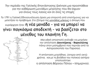 Την περίοδο της Γαλλικής Επανάστασης ξεκίνησε μια προσπάθεια 
για την καθιέρωση μονάδων μέτρησης που θα ίσχυαν 
για όλους τους λαούς και σε όλες τις εποχές 
Το 1791 η Γαλλική Εθνοσυνέλευση όρισε μια επιτροπή από επιστήμονες για να 
μελετήσει το πρόβλημα. Στο ζήτημα της μονάδας μήκους η άποψη που 
κυριάρχησε ήταν η νέα μονάδα - για να μπορεί να 
γίνει παγκόσμια αποδεκτή - να βασίζεται στο 
μέγεθος του πλανήτη Γη . 
Μια ειδική αποστολή ανέλαβε να μετρήσει 
την απόσταση Δουνκέρκης - Βαρκελώνης 
πάνω στον μεσημβρινό που περνάει από το 
Αστεροσκοπείο του Παρισιού. 
Η απόσταση μετρήθηκε, ύστερα από οκτώ 
χρόνια, και με τη βοήθεια του πολικού αστέρα 
υπολογίστηκε 
η απόσταση Βόρειου Πόλου – Ισημερινού. 
 