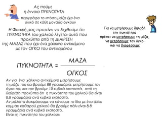 Ας πούμε 
η έννοια ΠΥΚΝΟΤΗΤΑ 
Η Φυσική μας προτείνει να δεχθούμε ότι 
ΠΥΚΝΟΤΗΤΑ του χαλκού λέγεται αυτό που 
προκύπτει από τη ΔΙΑΙΡΕΣΗ 
ΠΥΚΝΟΤΗΤΑ = 
ΜΑΖΑ 
ΟΓΚΟΣ 
Αν για ένα χάλκινο αντικείμενο μετρήσουμε 
τη μάζα του και βρούμε 88 γραμμάρια, μετρήσουμε τον 
όγκο του και τον βρούμε 10 κυβικά εκατοστά, από τη 
διαίρεση προκύπτει ότι η πυκνότητα του χαλκού θα είναι 
8,8 γραμμάρια ανά κυβικό εκατοστό. 
Αν μάλιστα δοκιμάσουμε να κάνουμε το ίδιο με ένα άλλο 
κομμάτι καθαρού χαλκού θα βρούμε πάλι είναι 8,8 
γραμμάρια ανά κυβικό εκατοστό. 
Είναι «η πυκνότητα του χαλκού». 
Για να μετρήσουμε δηλαδή 
την πυκνότητα 
πρέπει να μετρήσουμε τη μάζα, 
να μετρήσουμε τον όγκο 
και να διαιρέσουμε 
περιγράφει το «πόση μάζα έχει ένα 
υλικό σε κάθε μονάδα όγκου» 
της ΜΑΖΑΣ που έχει ένα χάλκινο αντικείμενο 
με τον ΟΓΚΟ του αντικειμένου 
Με τον ορισμό δηλαδή 
της έννοιας ΠΥΚΝΟΤΗΤΑ 
προτείνεται 
και ένας ΤΡΟΠΟΣ 
για τη ΜΕΤΡΗΣΗ της 
 