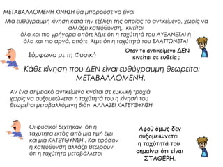ΜΕΤΑΒΑΛΛΟΜΕΝΗ ΚΙΝΗΣΗ θα μπορούσε να είναι 
Μια ευθύγραμμη κίνηση κατά την εξέλιξη της οποίας το αντικείμενο, χωρίς να 
αλλάζει κατεύθυνση, κινείται 
όλο και πιο γρήγορα οπότε λέμε ότι η ταχύτητά του ΑΥΞΑΝΕΤΑΙ ή 
όλο και πιο αργά, οπότε λέμε ότι η ταχύτητά του ΕΛΑΤΤΩΝΕΤΑΙ 
Όταν το αντικείμενο ΔΕΝ 
Σύμφωνα με τη Φυσική 
κινείται σε ευθεία ; 
Κάθε κίνηση που ΔΕΝ είναι ευθύγραμμη θεωρείται 
ΜΕΤΑΒΑΛΛΟΜΕΝΗ. 
Αν ένα σημειακό αντικείμενο κινείται σε κυκλική τροχιά 
χωρίς να αυξομειώνεται η ταχύτητά του η κίνησή του 
θεωρείται μεταβαλλόμενη διότι ΑΛΛΑΖΕΙ ΚΑΤΕΥΘΥΝΣΗ 
Αφού όμως δεν 
αυξομειώνεται 
η ταχύτητά του 
σημαίνει ότι είναι 
ΣΤΑΘΕΡΗ. 
Οι φυσικοί δέχτηκαν ότι η 
ταχύτητα εκτός από μια τιμή έχει 
και μια ΚΑΤΕΥΘΥΝΣΗ . Και εφόσον 
η κατεύθυνση αλλάζει θεωρούν 
ότι η ταχύτητα μεταβάλλεται 
 