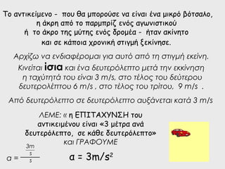 Το αντικείμενο - που θα μπορούσε να είναι ένα μικρό βότσαλο, 
η άκρη από το παρμπρίζ ενός αγωνιστικού 
ή το άκρο της μύτης ενός δρομέα - ήταν ακίνητο 
και σε κάποια χρονική στιγμή ξεκίνησε. 
Αρχίζω να ενδιαφέρομαι για αυτό από τη στιγμή εκείνη. 
Κινείται ίσια και ένα δευτερόλεπτο μετά την εκκίνηση 
η ταχύτητά του είναι 3 m/s, στο τέλος του δεύτερου 
δευτερολέπτου 6 m/s , στο τέλος του τρίτου, 9 m/s . 
Από δευτερόλεπτο σε δευτερόλεπτο αυξάνεται κατά 3 m/s 
ΛΕΜΕ: « η ΕΠΙΤΑΧΥΝΣΗ του 
αντικειμένου είναι «3 μέτρα ανά 
δευτερόλεπτο, σε κάθε δευτερόλεπτο» 
και ΓΡΑΦΟΥΜΕ 
3m 
s 
α = α = 3m/s2 s 
 