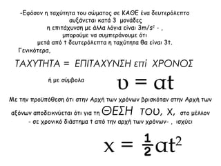 -Εφόσον η ταχύτητα του σώματος σε ΚΑΘΕ ένα δευτερόλεπτο 
αυξάνεται κατά 3 μονάδες 
η επιτάχυνση με άλλα λόγια είναι 3m/s2 - , 
μπορούμε να συμπεράνουμε ότι 
μετά από t δευτερόλεπτα η ταχύτητα θα είναι 3t. 
Γενικότερα, 
ΤΑΧΥΤΗΤΑ = ΕΠΙΤΑΧΥΝΣΗ επί ΧΡΟΝΟΣ 
ή με σύμβολα υ = αt 
Με την προϋπόθεση ότι στην Αρχή των χρόνων βρισκόταν στην Αρχή των 
αξόνων αποδεικνύεται ότι για τη ΘΕΣΗ του, x, στο μέλλον 
- σε χρονικό διάστημα t από την αρχή των χρόνων- , ισχύει 
x = ½αt2 
 