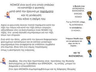 η Φυσική είναι 
ΑΝΤΙΚΕΙΜΕΝΑ, 
ΦΑΙΝΟΜΕΝΑ, 
ΕΝΝΟΙΕΣ, 
ΝΟΜΟΙ 
Για τις ΕΝΝΟΙΕΣ είπαμε. 
Το ΑΝΤΙΚΕΙΜΕΝΑ 
το καταλαβαίνω . 
Οι ΝΟΜΟΙ ; 
ΝΟΜΟΣ είναι αυτό στο οποίο επιδιώκει 
να καταλήξει ο φυσικός 
μετά από την έρευνα με πειράματα 
και τη γενίκευση 
που κάνει η σκέψη του. 
Υπάρχουν δηλαδή νόμοι 
για ένα φαινόμενο και 
νόμοι για όλο το 
Σύμπαν ; 
και τα 
ΦΑΙΝΟΜΕΝΑ; 
Αφού οι ερευνητές έκαναν πολλά πειράματα κατά την 
τήξη του πάγου και κατά την τήξη άλλων στερεών, 
οδηγήθηκαν στο να διατυπώσουν έναν ΝΟΜΟ της 
τήξης, ένα γενικό δηλαδή συμπέρασμα για την τήξη 
όλων των στερεών 
Ενώ από την άλλη, μέσα από την έρευνα διαφορετικών 
φαινομένων καταλήγουν και σε κάποιο γενικότερο 
συμπέρασμα που αναφέρεται σε οτιδήποτε συμβαίνει 
στο Σύμπαν. Είναι τότε ένα νόμος παγκόσμιος 
όπως η Διατήρηση της ενέργειας 
Ακριβώς. Και στις δύο περιπτώσεις είναι προτάσεις της Φυσικής 
διατυπωμένες με τη βοήθεια των ΕΝΝΟΙΩΝ , τις οποίες μπορεί να 
διαψεύσει ο οποιοσδήποτε 
Στον όρο «ΝΟΜΟΙ» συμπεριλαμβάνουμε και τις διάφορες Θεωρίες 
 