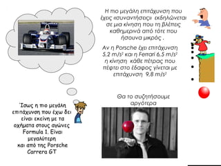 Ίσως η πιο μεγάλη 
επιτάχυνση που έχω δει 
είναι εκείνη με τα 
οχήματα στους αγώνες 
Formula 1. Είναι 
μεγαλύτερη 
και από της Porsche 
Carrera GT 
Η πιο μεγάλη επιτάχυνση που 
έχεις «συναντήσεις» εκδηλώνεται 
σε μια κίνηση που τη βλέπεις 
καθημερινά από τότε που 
ήσουνα μικρός . 
Αν η Porsche έχει επιτάχυνση 
5,2 m/s2 και η Ferrari 6,5 m/s2 
η κίνηση κάθε πέτρας που 
πέφτει στο έδαφος γίνεται με 
επιτάχυνση 9,8 m/s2 
Θα το συζητήσουμε 
αργότερα 
 