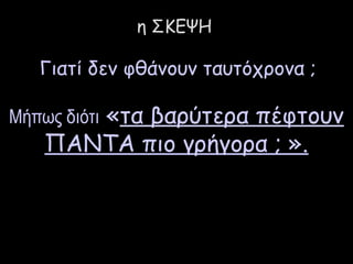 η ΣΚΕΨΗ 
Γιατί δεν φθάνουν ταυτόχρονα ; 
Μήπως διότι «τα βαρύτερα πέφτουν 
ΠΑΝΤΑ πιο γρήγορα ; ». 
 