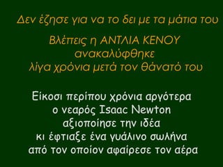 Δεν έζησε για να το δει με τα μάτια του 
Βλέπεις η ΑΝΤΛΙΑ ΚΕΝΟΥ 
ανακαλύφθηκε 
λίγα χρόνια μετά τον θάνατό του 
Είκοσι περίπου χρόνια αργότερα 
ο νεαρός Isaac Newton 
αξιοποίησε την ιδέα 
κι έφτιαξε ένα γυάλινο σωλήνα 
από τον οποίον αφαίρεσε τον αέρα 
 