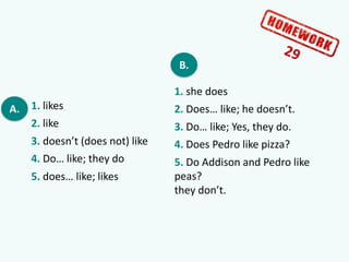 A. 1. likes
2. like
3. doesn’t (does not) like
4. Do… like; they do
5. does… like; likes
B.
1. she does
2. Does… like; he doesn’t.
3. Do… like; Yes, they do.
4. Does Pedro like pizza?
5. Do Addison and Pedro like
peas?
they don’t.
 