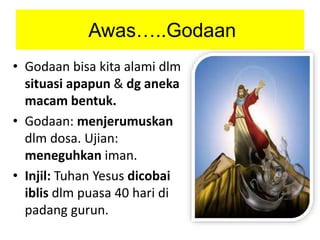 Awas…..Godaan
• Godaan bisa kita alami dlm
situasi apapun & dg aneka
macam bentuk.
• Godaan: menjerumuskan
dlm dosa. Ujian:
meneguhkan iman.
• Injil: Tuhan Yesus dicobai
iblis dlm puasa 40 hari di
padang gurun.
 