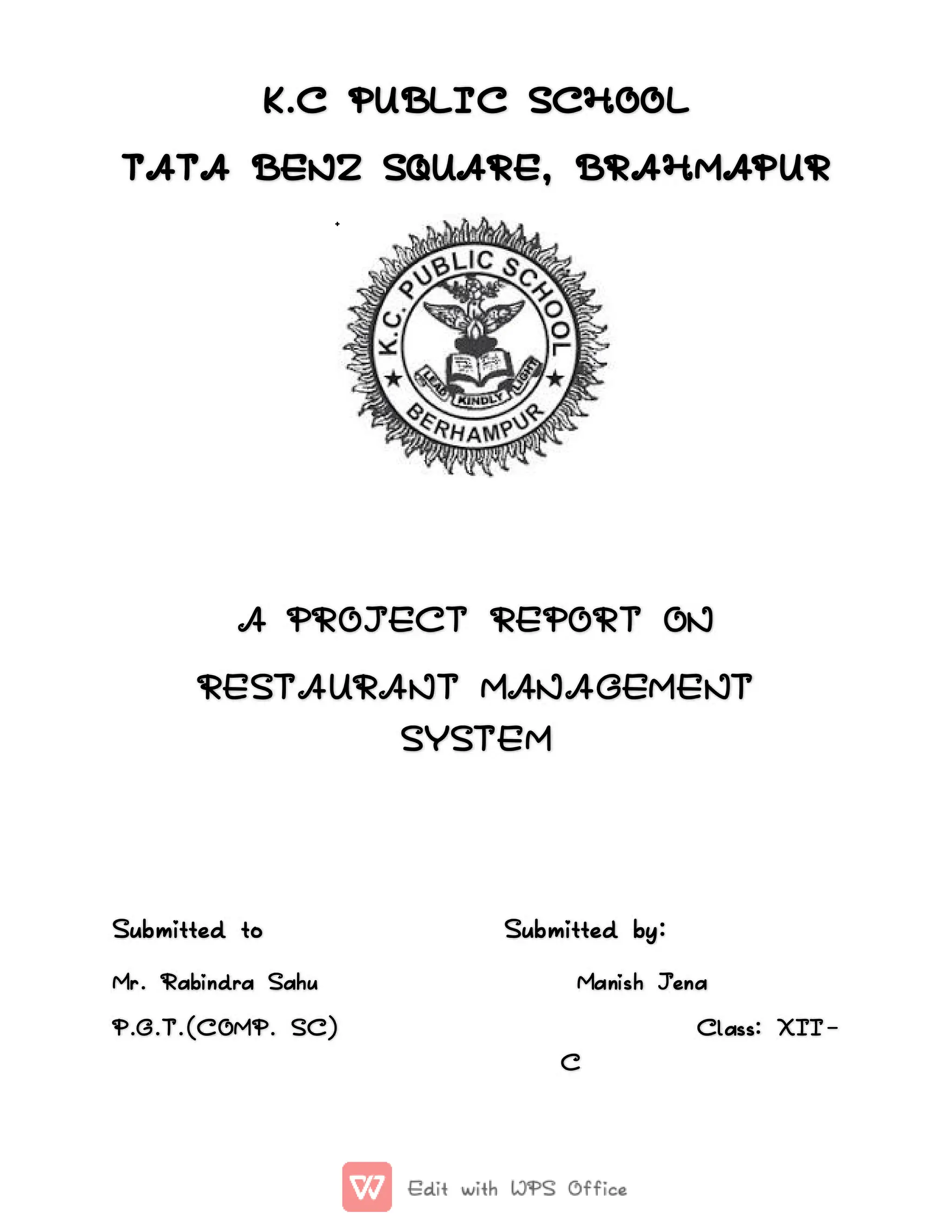 K.C
K.C PUBLIC
PUBLIC SCHOOL
SCHOOL
TATA
TATA BENZ
BENZ SQUARE,
SQUARE, BRAHMAPUR
BRAHMAPUR
A
A PROJECT
PROJECT REPORT
REPORT ON
ON
RESTAURANT
RESTAURANT MANAGEMENT
MANAGEMENT
SYSTEM
SYSTEM
Submitted
Submitted to
to Sub
Submitted
mitted by:
by:
Mr
Mr.
. Rabindra
Rabindra Sahu
Sahu Manish
Manish Jena
Jena
P.G.T.(COMP.
P.G.T.(COMP. SC)
SC) Class:
Class: XII
XII-
-
C
C
 