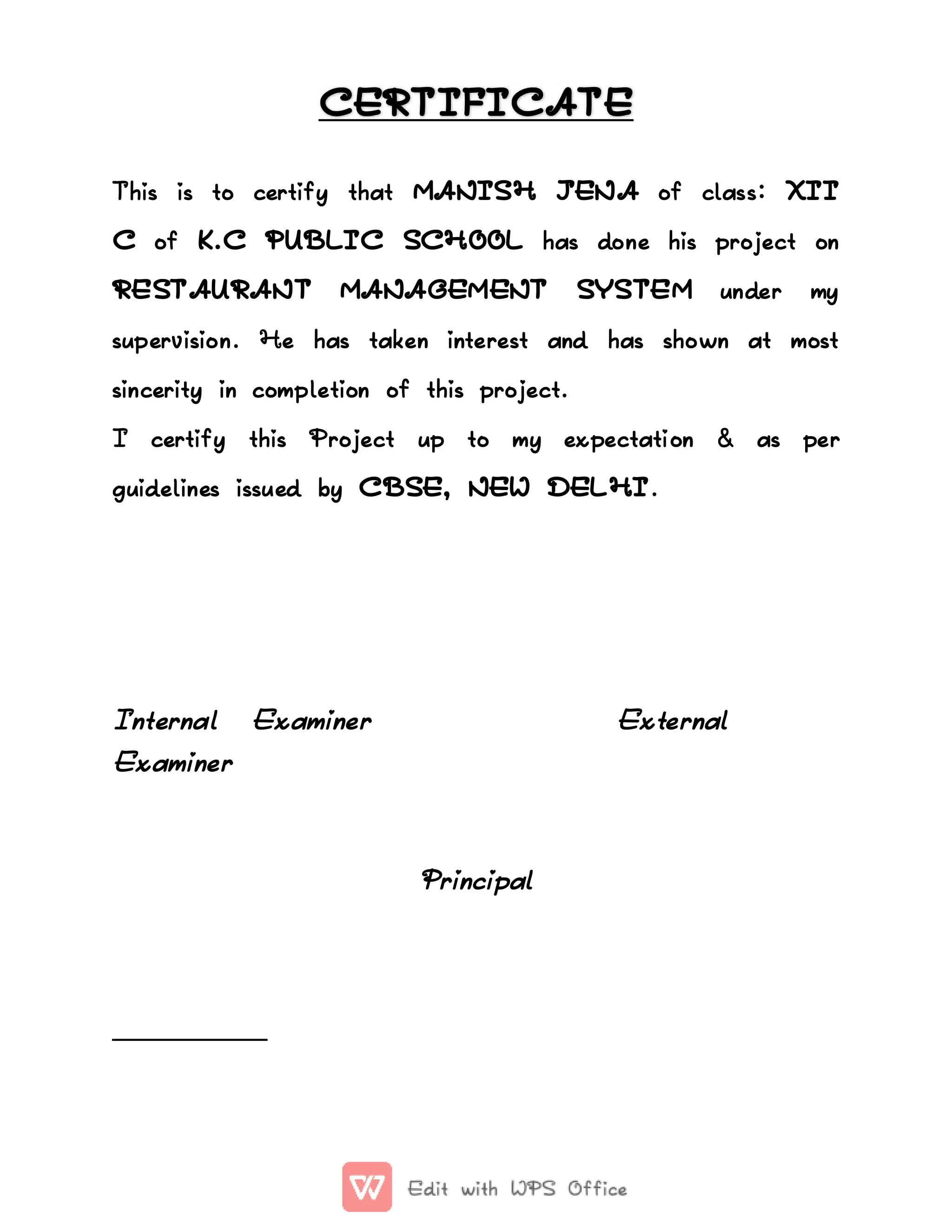 CERTIFICATE
CERTIFICATE
This
This is
is to
to certify
certify that
that MANISH
MANISH JENA
JENA of
of class
class:
: XII
XII
C
C of
of K.C
K.C PUBLIC
PUBLIC SCHOOL
SCHOOL has
has done
done his
his project
project on
on
RESTAURANT
RESTAURANT MANAGEMENT
MANAGEMENT SYSTEM
SYSTEM under
under my
my
supervision.
supervision. He
He has
has taken
taken interest
interest and
and has
has shown
shown at
at most
most
sincerity
sincerity in
in completion
completion of
of this
this project.
project.
I
I certify
certify this
this Project
Project up
up to
to my
my expectation
expectation &
& as
as per
per
guidelines
guidelines issued
issued by
by CBSE,
CBSE, NEW
NEW DELHI
DELHI.
.
Internal
Internal Examiner
Examiner External
External
Examiner
Examiner
Principal
Principal
 