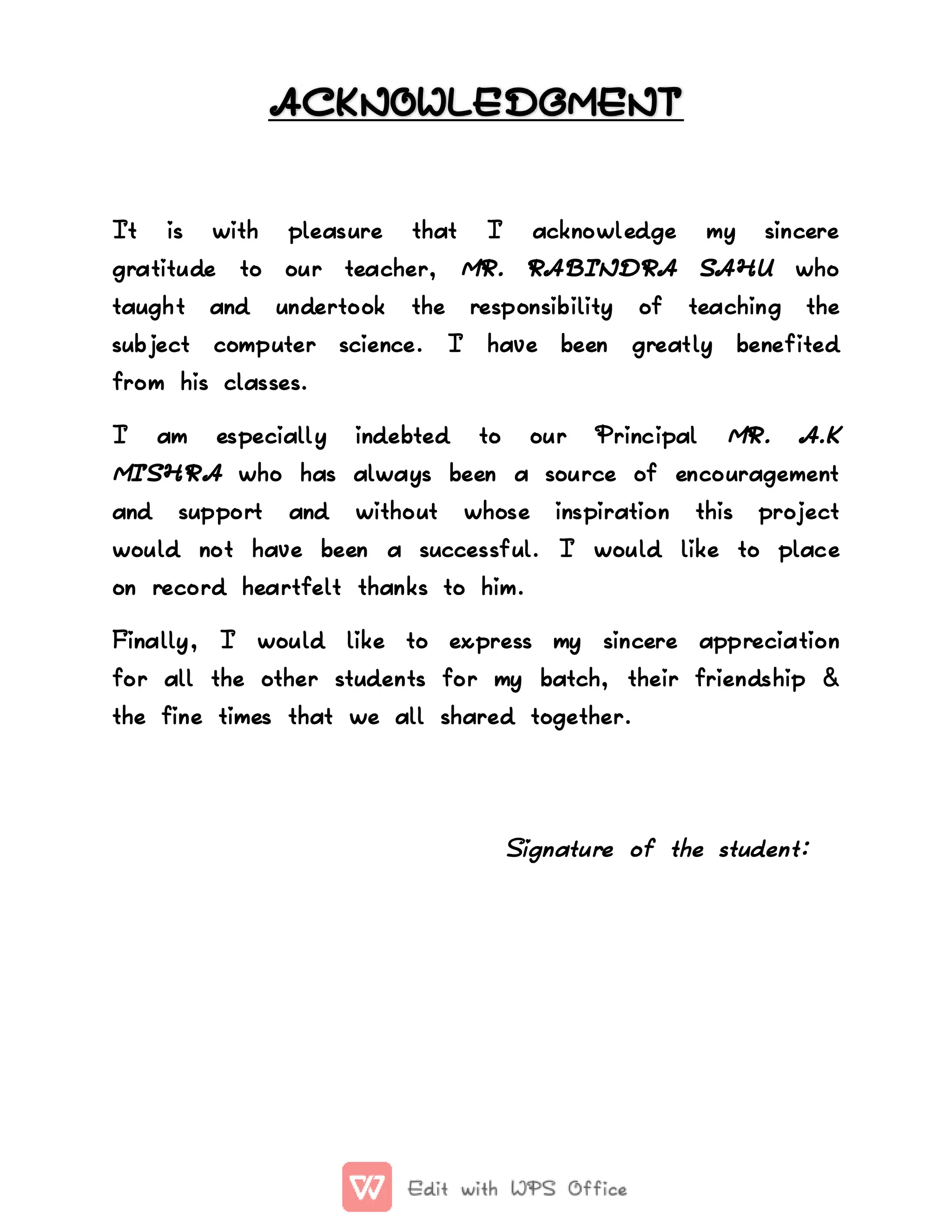 ACKNOWLEDGMENT
ACKNOWLEDGMENT
It
It is
is with
with pleasure
pleasure that
that I
I acknowledge
acknowledge my
my sincere
sincere
gratitude
gratitude to
to our
our teacher,
teacher, MR.
MR. RABINDRA
RABINDRA SAHU
SAHU who
who
taught
taught and
and undertook
undertook the
the responsibility
responsibility of
of teaching
teaching the
the
subject
subject computer
computer science.
science. I
I have
have been
been greatly
greatly benefited
benefited
from
from his
his classes.
classes.
I
I am
am especially
especially indebted
indebted to
to our
our Principal
Principal MR.
MR. A.K
A.K
MISHRA
MISHRA who
who has
has always
always been
been a
a source
source of
of encouragement
encouragement
and
and support
support and
and without
without whose
whose inspiration
inspiration this
this project
project
would
would not
not have
have been
been a
a successful.
successful. I
I would
would like
like to
to place
place
on
on record
record heartfelt
heartfelt thanks
thanks to
to him.
him.
Finally,
Finally, I
I would
would like
like to
to express
express my
my sincere
sincere appreciation
appreciation
for
for all
all the
the other
other students
students for
for my
my batch,
batch, their
their friendship
friendship &
&
the
the fine
fine times
times that
that we
we all
all shared
shared together.
together.
Signature
Signature of
of the
the student:
student:
 