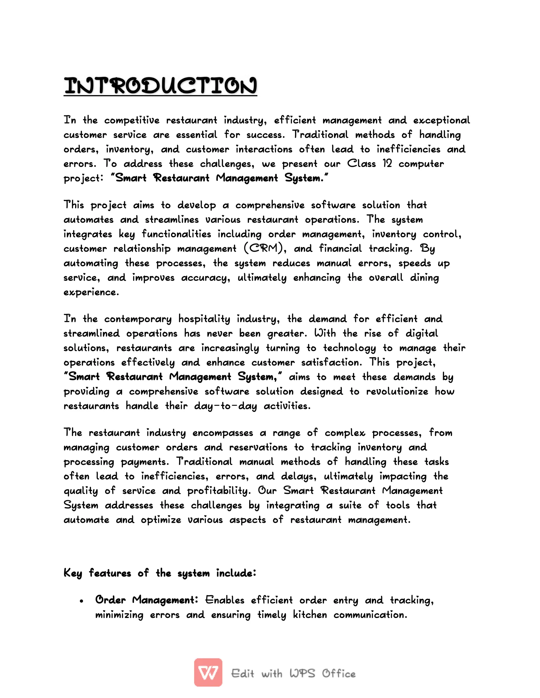 INTRODUCTION
INTRODUCTION
In the competitive restaurant industry, efficient management and exceptional
customer service are essential for success. Traditional methods of handling
orders, inventory, and customer interactions often lead to inefficiencies and
errors. To address these challenges, we present our Class 12 computer
project: "Smart Restaurant Management System."
This project aims to develop a comprehensive software solution that
automates and streamlines various restaurant operations. The system
integrates key functionalities including order management, inventory control,
customer relationship management (CRM), and financial tracking. By
automating these processes, the system reduces manual errors, speeds up
service, and improves accuracy, ultimately enhancing the overall dining
experience.
In the contemporary hospitality industry, the demand for efficient and
streamlined operations has never been greater. With the rise of digital
solutions, restaurants are increasingly turning to technology to manage their
operations effectively and enhance customer satisfaction. This project,
"Smart Restaurant Management System," aims to meet these demands by
providing a comprehensive software solution designed to revolutionize how
restaurants handle their day-to-day activities.
The restaurant industry encompasses a range of complex processes, from
managing customer orders and reservations to tracking inventory and
processing payments. Traditional manual methods of handling these tasks
often lead to inefficiencies, errors, and delays, ultimately impacting the
quality of service and profitability. Our Smart Restaurant Management
System addresses these challenges by integrating a suite of tools that
automate and optimize various aspects of restaurant management.
Key features of the system include:
 Order Management: Enables efficient order entry and tracking,
minimizing errors and ensuring timely kitchen communication.
 