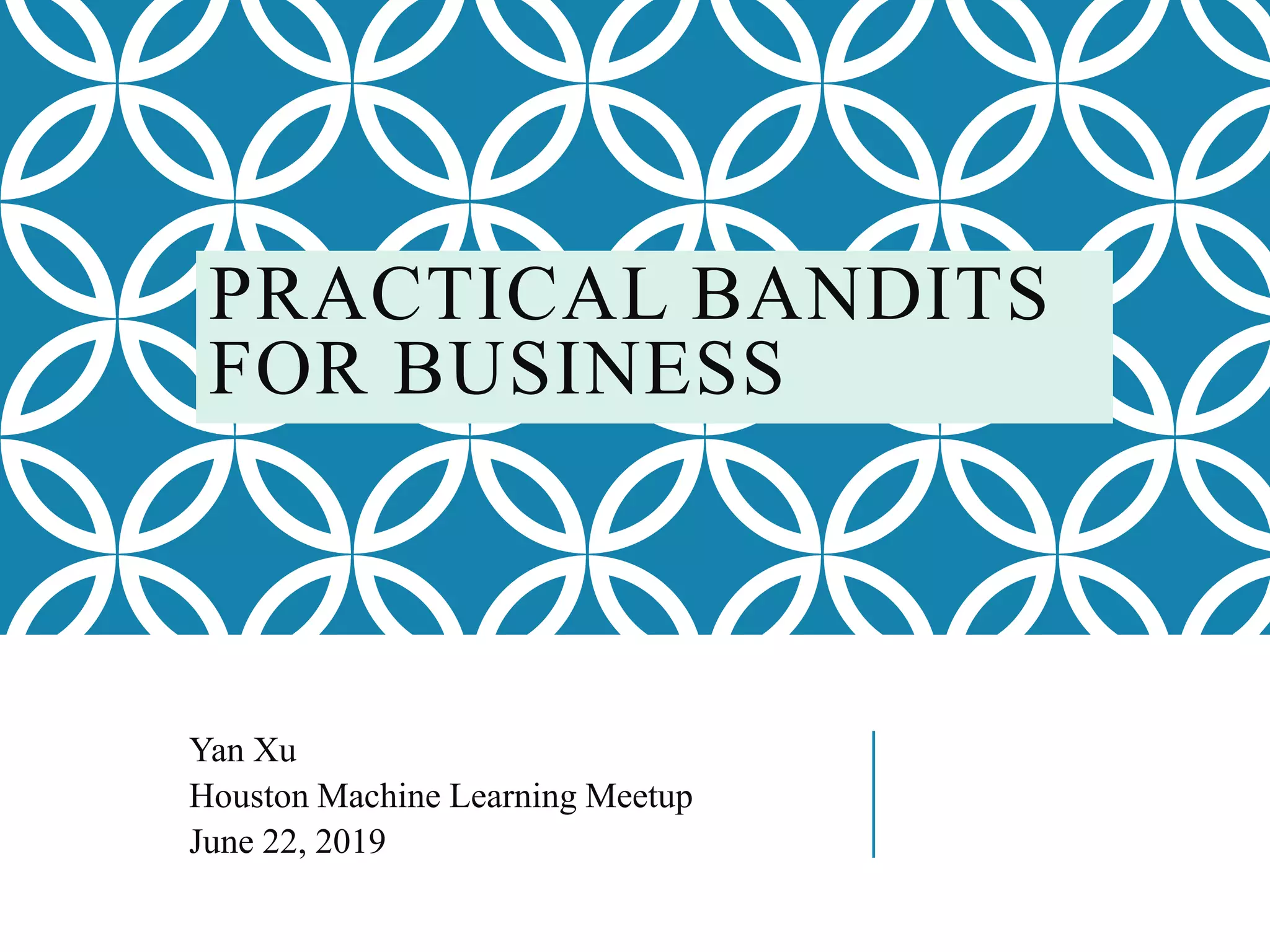 PRACTICAL BANDITS
FOR BUSINESS
Yan Xu
Houston Machine Learning Meetup
June 22, 2019
 
