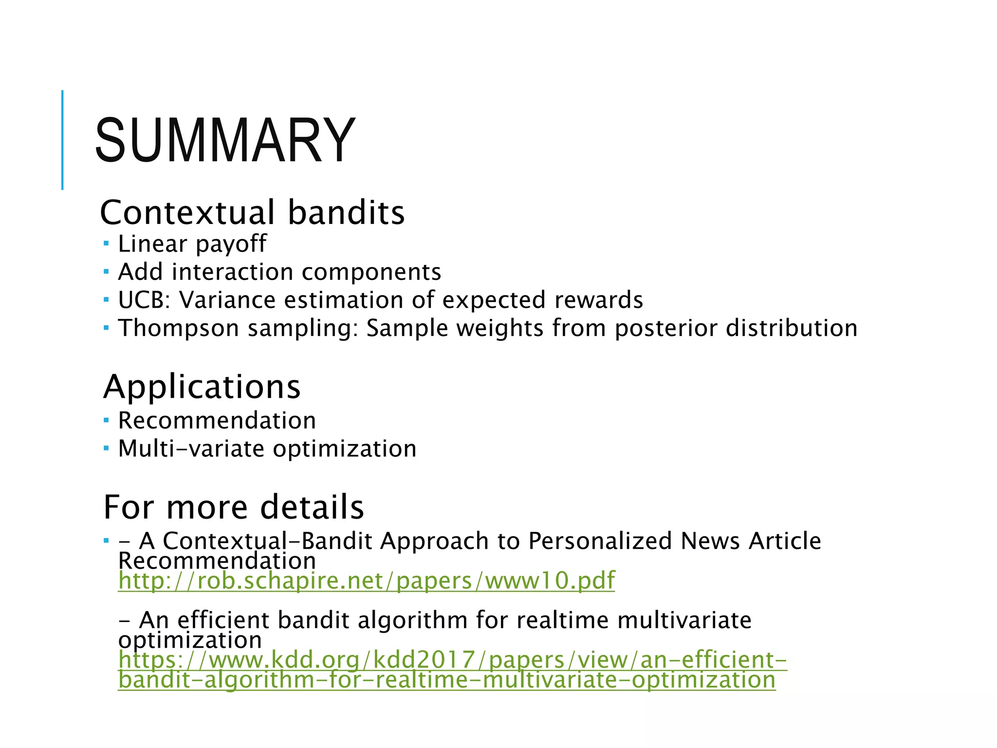 SUMMARY
Contextual bandits
 Linear payoff
 Add interaction components
 UCB: Variance estimation of expected rewards
 Thompson sampling: Sample weights from posterior distribution
Applications
 Recommendation
 Multi-variate optimization
For more details
 - A Contextual-Bandit Approach to Personalized News Article
Recommendation
http://rob.schapire.net/papers/www10.pdf
- An efficient bandit algorithm for realtime multivariate
optimization
https://www.kdd.org/kdd2017/papers/view/an-efficient-
bandit-algorithm-for-realtime-multivariate-optimization
 