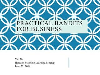 PRACTICAL BANDITS
FOR BUSINESS
Yan Xu
Houston Machine Learning Meetup
June 22, 2019
 