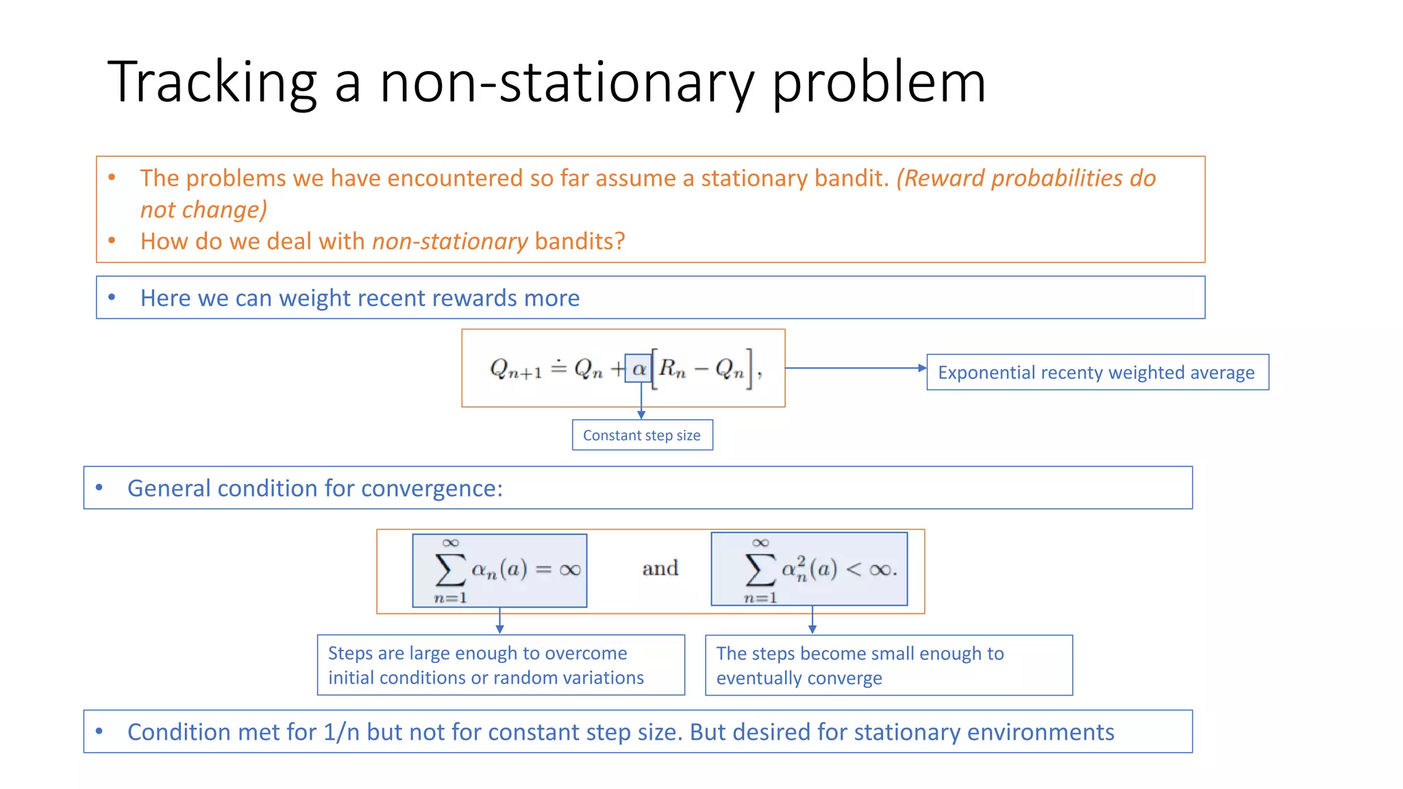 Tracking a non-stationary problem
• The problems we have encountered so far assume a stationary bandit. (Reward probabilities do
not change)
• How do we deal with non-stationary bandits?
• Here we can weight recent rewards more
Constant step size
Exponential recenty weighted average
• General condition for convergence:
Steps are large enough to overcome
initial conditions or random variations
The steps become small enough to
eventually converge
• Condition met for 1/n but not for constant step size. But desired for stationary environments
 