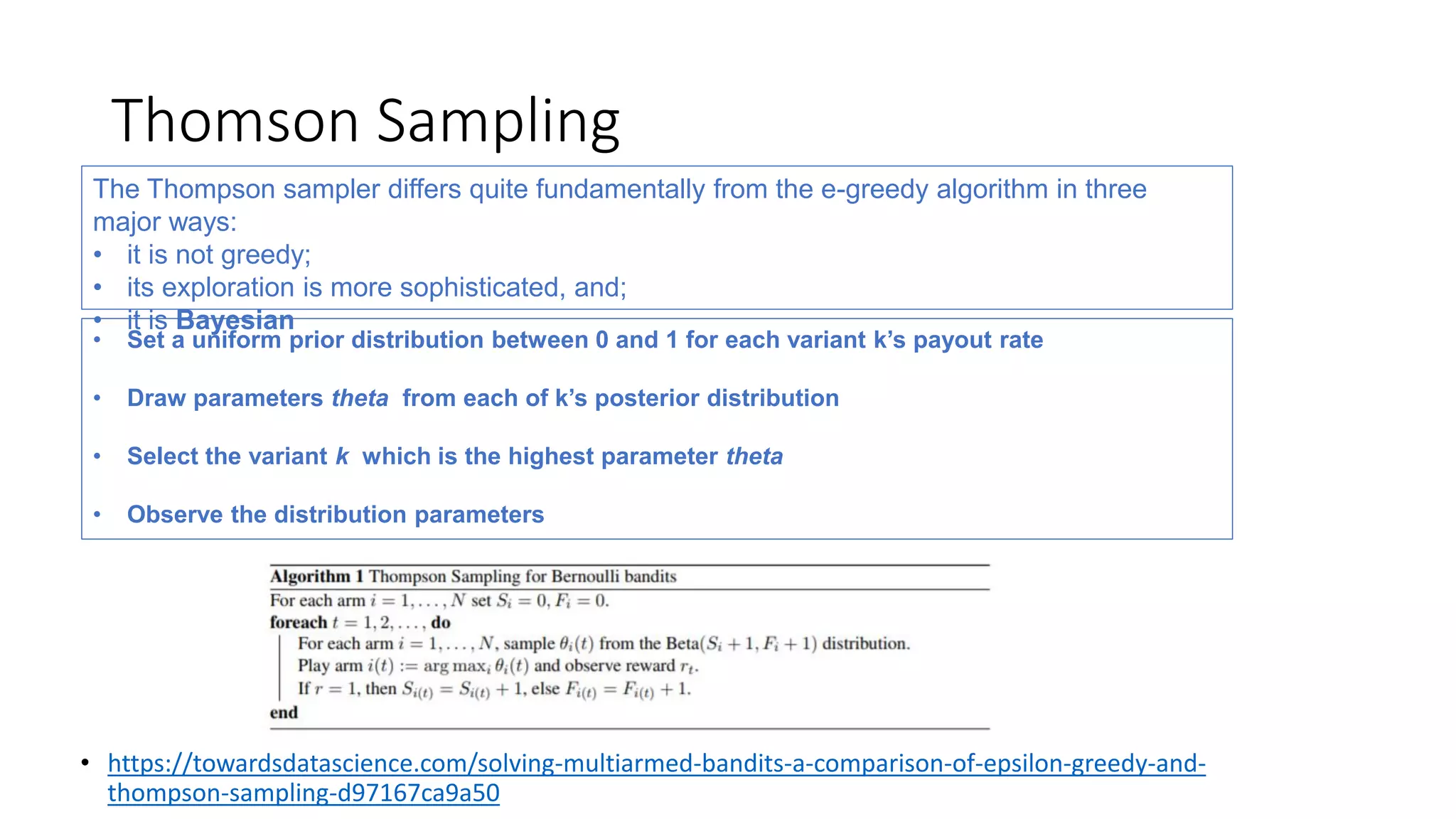 Thomson Sampling
• https://towardsdatascience.com/solving-multiarmed-bandits-a-comparison-of-epsilon-greedy-and-
thompson-sampling-d97167ca9a50
The Thompson sampler differs quite fundamentally from the e-greedy algorithm in three
major ways:
• it is not greedy;
• its exploration is more sophisticated, and;
• it is Bayesian
• Set a uniform prior distribution between 0 and 1 for each variant k’s payout rate
• Draw parameters theta from each of k’s posterior distribution
• Select the variant k which is the highest parameter theta
• Observe the distribution parameters
 