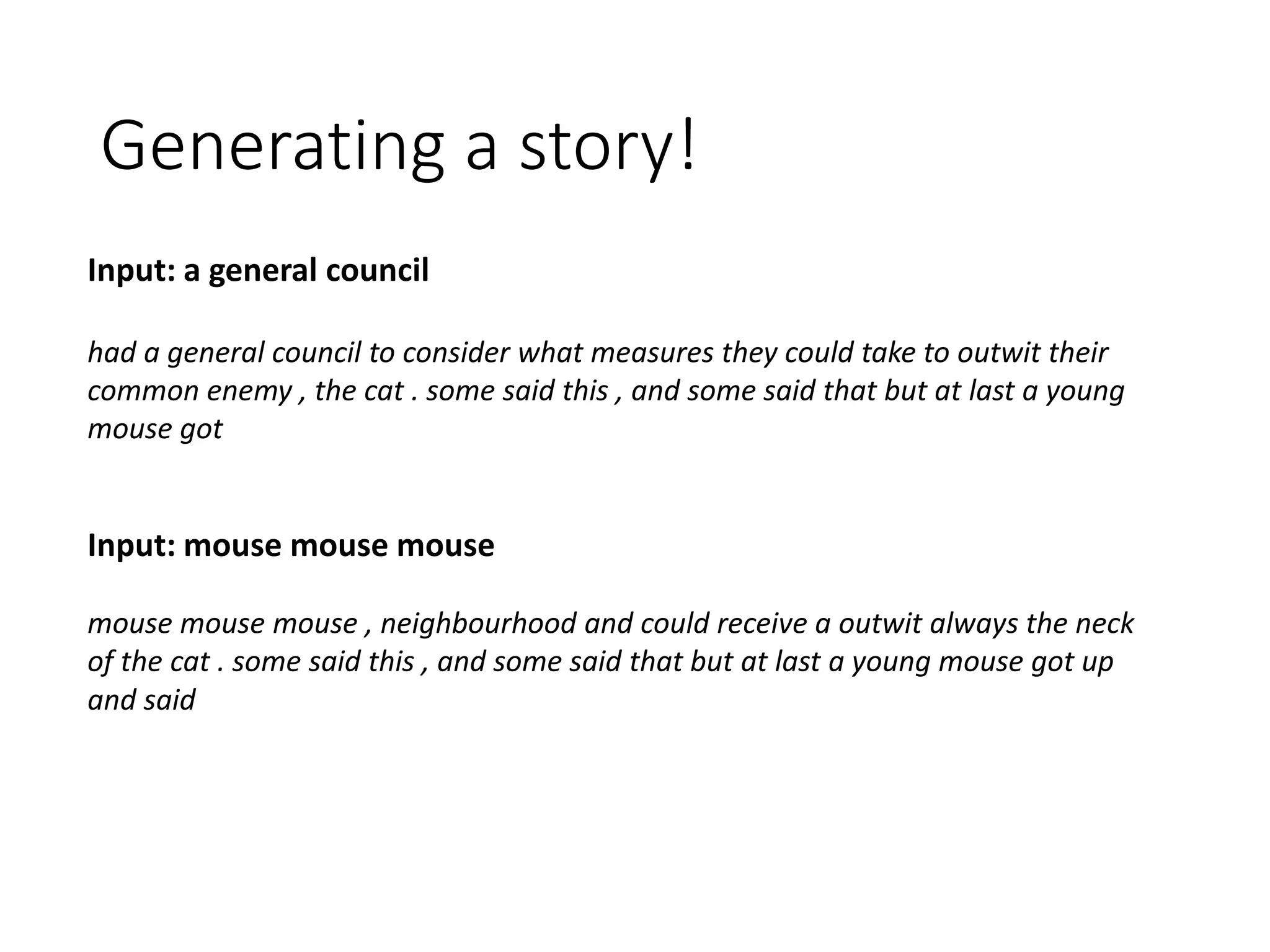 Generating a story!
Input: a general council
had a general council to consider what measures they could take to outwit their
common enemy , the cat . some said this , and some said that but at last a young
mouse got
Input: mouse mouse mouse
mouse mouse mouse , neighbourhood and could receive a outwit always the neck
of the cat . some said this , and some said that but at last a young mouse got up
and said
 