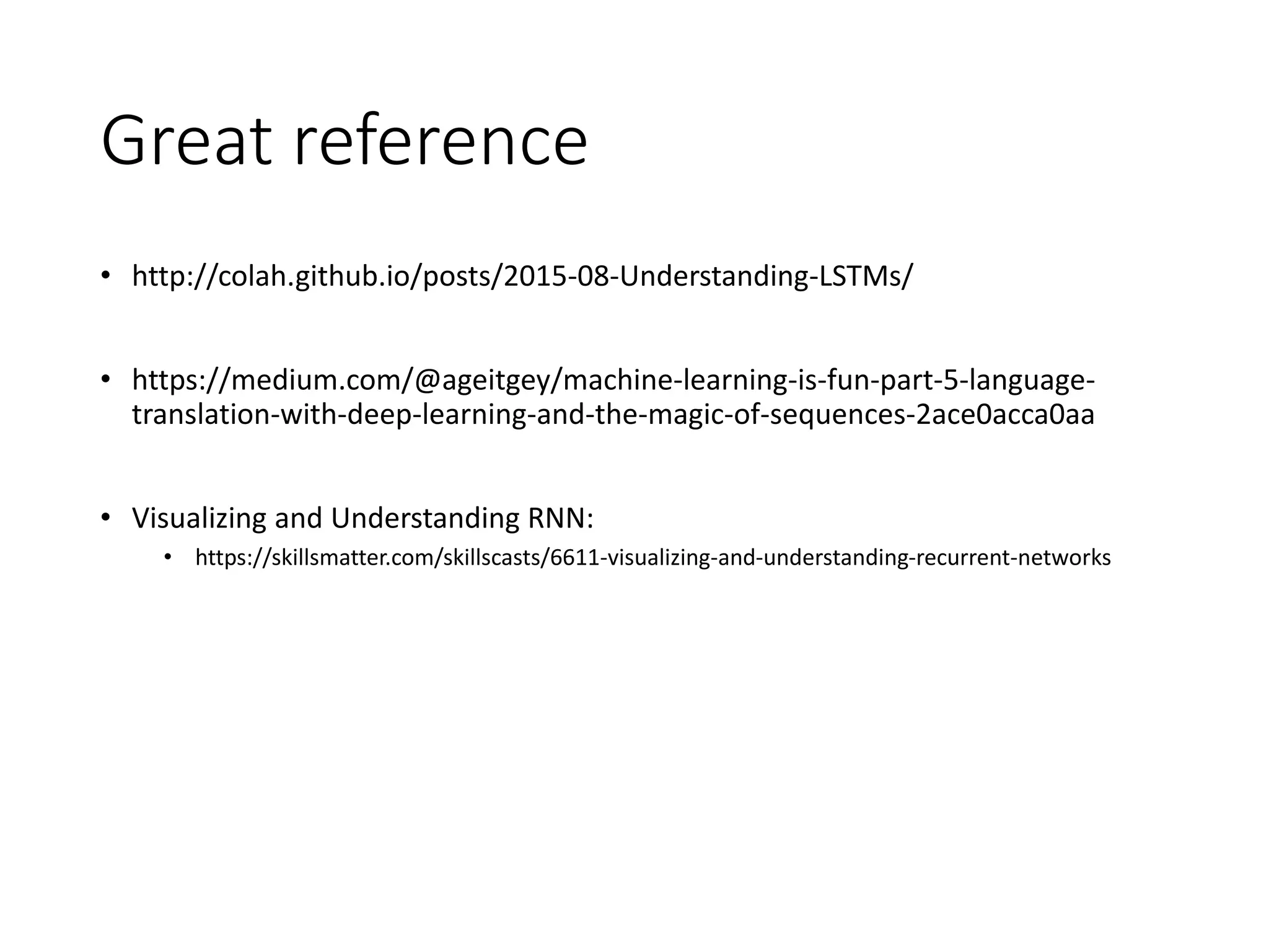 Great reference
• http://colah.github.io/posts/2015-08-Understanding-LSTMs/
• https://medium.com/@ageitgey/machine-learning-is-fun-part-5-language-
translation-with-deep-learning-and-the-magic-of-sequences-2ace0acca0aa
• Visualizing and Understanding RNN:
• https://skillsmatter.com/skillscasts/6611-visualizing-and-understanding-recurrent-networks
 