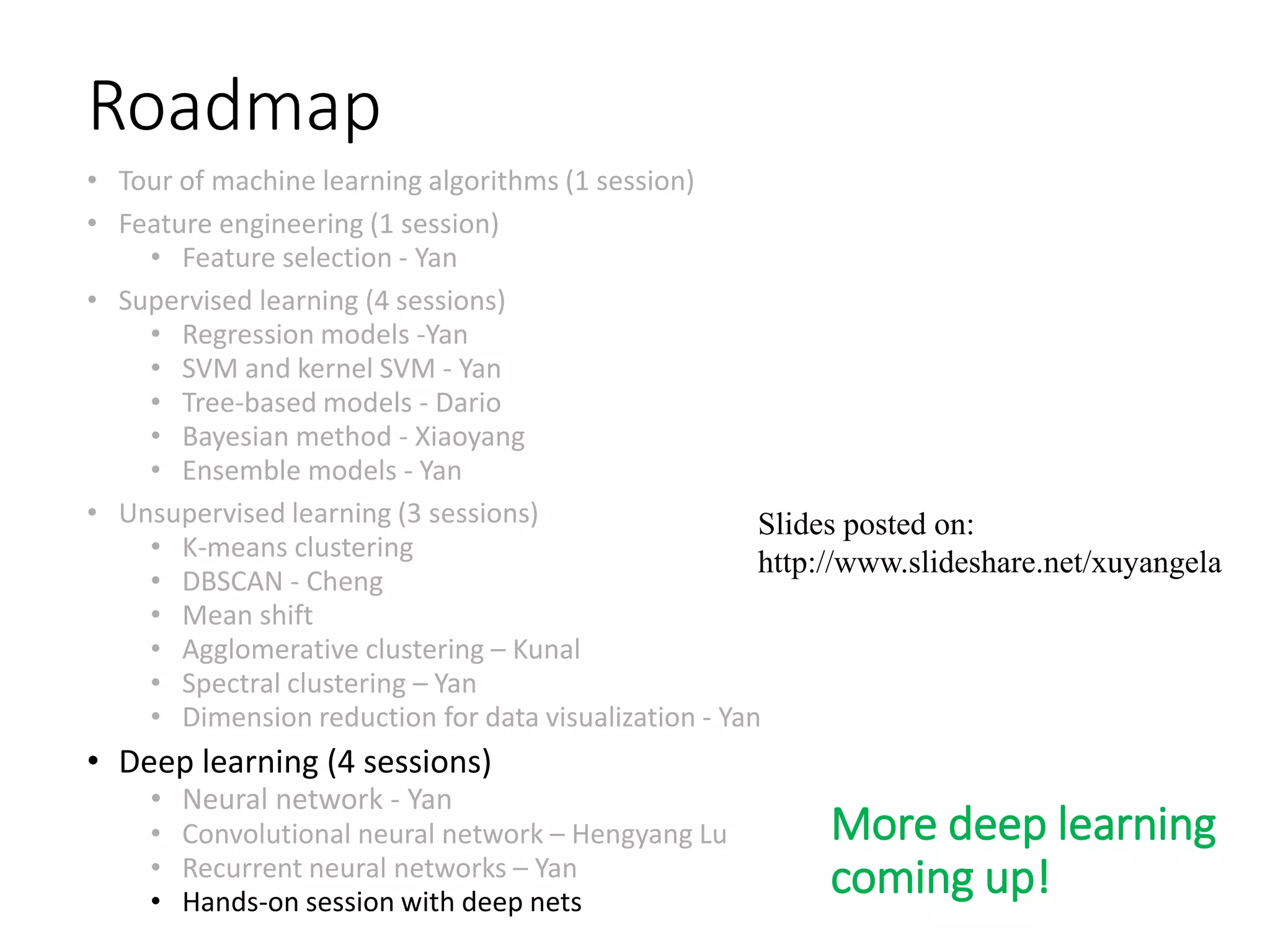 Roadmap
• Tour of machine learning algorithms (1 session)
• Feature engineering (1 session)
• Feature selection - Yan
• Supervised learning (4 sessions)
• Regression models -Yan
• SVM and kernel SVM - Yan
• Tree-based models - Dario
• Bayesian method - Xiaoyang
• Ensemble models - Yan
• Unsupervised learning (3 sessions)
• K-means clustering
• DBSCAN - Cheng
• Mean shift
• Agglomerative clustering – Kunal
• Spectral clustering – Yan
• Dimension reduction for data visualization - Yan
• Deep learning (4 sessions)
• Neural network - Yan
• Convolutional neural network – Hengyang Lu
• Recurrent neural networks – Yan
• Hands-on session with deep nets
Slides posted on:
http://www.slideshare.net/xuyangela
More deep learning
coming up!
 
