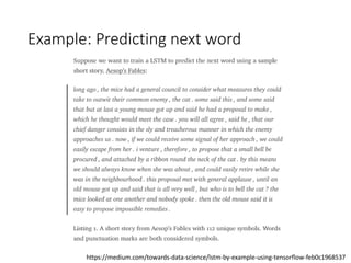 Example: Predicting next word
https://medium.com/towards-data-science/lstm-by-example-using-tensorflow-feb0c1968537
 