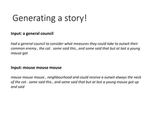 Generating a story!
Input: a general council
had a general council to consider what measures they could take to outwit their
common enemy , the cat . some said this , and some said that but at last a young
mouse got
Input: mouse mouse mouse
mouse mouse mouse , neighbourhood and could receive a outwit always the neck
of the cat . some said this , and some said that but at last a young mouse got up
and said
 