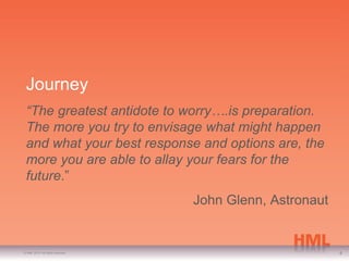 Journey
 “The greatest antidote to worry….is preparation.
 The more you try to envisage what might happen
 and what your best response and options are, the
 more you are able to allay your fears for the
 future.”
                                   John Glenn, Astronaut


© HML 2010. All rights reserved.                           4
 