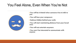 You Feel Alone, Even When You’re Not
You will be irritated when someone tries to talk to
you
You will lose your composure
Sadness hidden behind your smile
You will start maintaining distance from your loved
ones
You will not entertain anymore
You won’t be interested to communicate with
anyone
 