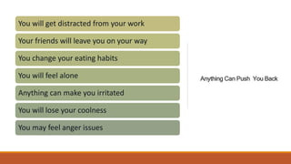 Anything Can Push You Back
You will get distracted from your work
Your friends will leave you on your way
You change your eating habits
You will feel alone
Anything can make you irritated
You will lose your coolness
You may feel anger issues
 