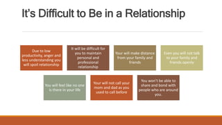 It’s Difficult to Be in a Relationship
Due to low
productivity, anger and
less understanding you
will spoil relationship
It will be difficult for
you to maintain
personal and
professional
relationship
Your will make distance
from your family and
friends
Even you will not talk
to your family and
friends openly
You will feel like no one
is there in your life
Your will not call your
mom and dad as you
used to call before
You won’t be able to
share and bond with
people who are around
you.
 