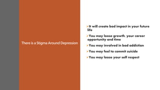 There is a Stigma Around Depression
It will create bad impact in your future
life
You may loose growth, your career
opportunity and time
You may involved in bad addiction
You may feel to commit suicide
You may loose your self respect
 