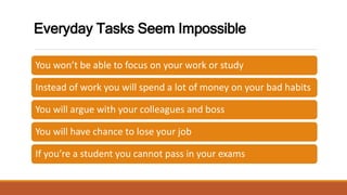 Everyday Tasks Seem Impossible
You won’t be able to focus on your work or study
Instead of work you will spend a lot of money on your bad habits
You will argue with your colleagues and boss
You will have chance to lose your job
If you’re a student you cannot pass in your exams
 