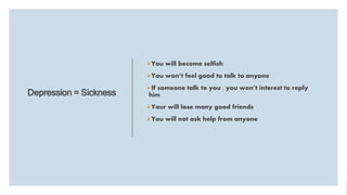 Depression = Sickness
You will become selfish
You won’t feel good to talk to anyone
If someone talk to you , you won’t interest to reply
him
Your will lose many good friends
You will not ask help from anyone
 
