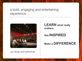 a bold, engaging and entertaining
experience.


                          LEARN what really
                          matters

                          Get INSPIRED


                          Make a DIFFERENCE
                          

up close and personal.

 