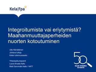 Integroitumista vai eriytymistä?
Maahanmuuttajaperheiden
nuorten kotoutuminen
Ulla Hämäläinen
Johtava tutkija
Kelan tutkimusosasto
Yhteistyökumppanit
Laura Ansala Aalto
Matti Sarvimäki Aalto / VATT
 