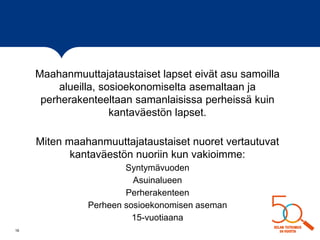 Maahanmuuttajataustaiset lapset eivät asu samoilla
alueilla, sosioekonomiselta asemaltaan ja
perherakenteeltaan samanlaisissa perheissä kuin
kantaväestön lapset.
Miten maahanmuuttajataustaiset nuoret vertautuvat
kantaväestön nuoriin kun vakioimme:
Syntymävuoden
Asuinalueen
Perherakenteen
Perheen sosioekonomisen aseman
15-vuotiaana
16
 