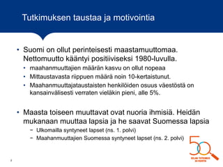 Tutkimuksen taustaa ja motivointia
• Suomi on ollut perinteisesti maastamuuttomaa.
Nettomuutto kääntyi positiiviseksi 1980-luvulla.
• maahanmuuttajien määrän kasvu on ollut nopeaa
• Mittaustavasta riippuen määrä noin 10-kertaistunut.
• Maahanmuuttajataustaisten henkilöiden osuus väestöstä on
kansainvälisesti verraten vieläkin pieni, alle 5%.
• Maasta toiseen muuttavat ovat nuoria ihmisiä. Heidän
mukanaan muuttaa lapsia ja he saavat Suomessa lapsia
− Ulkomailla syntyneet lapset (ns. 1. polvi)
− Maahanmuuttajien Suomessa syntyneet lapset (ns. 2. polvi)
2
 