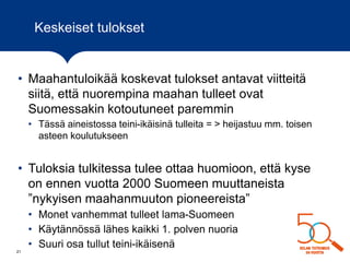 Keskeiset tulokset
• Maahantuloikää koskevat tulokset antavat viitteitä
siitä, että nuorempina maahan tulleet ovat
Suomessakin kotoutuneet paremmin
• Tässä aineistossa teini-ikäisinä tulleita = > heijastuu mm. toisen
asteen koulutukseen
• Tuloksia tulkitessa tulee ottaa huomioon, että kyse
on ennen vuotta 2000 Suomeen muuttaneista
”nykyisen maahanmuuton pioneereista”
• Monet vanhemmat tulleet lama-Suomeen
• Käytännössä lähes kaikki 1. polven nuoria
• Suuri osa tullut teini-ikäisenä
21
 