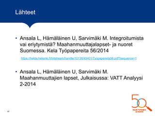Lähteet
• Ansala L, Hämäläinen U, Sarvimäki M. Integroitumista
vai eriytymistä? Maahanmuuttajalapset- ja nuoret
Suomessa. Kela Työpapereita 56/2014
https://helda.helsinki.fi/bitstream/handle/10138/45401/Tyopapereita56.pdf?sequence=1
• Ansala L, Hämäläinen U, Sarvimäki M.
Maahanmuuttajien lapset, Julkaisussa: VATT Analyysi
2-2014
22
 