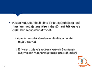 • Valtion kotouttamisohjelma lähtee oletuksesta, että
maahanmuuttajataustaisen väestön määrä kasvaa
2030 mennessä merkittävästi
=> Maahanmuuttajataustaisten lasten ja nuorten
määrä kasvaa
 Erityisesti tulevaisuudessa kasvaa Suomessa
syntyneiden maahanmuuttajataustaisten määrä
3
 