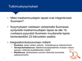 7
• Miten maahanmuuttajien lapset ovat integroituneet
Suomeen?
• Kysymykseen vastataan vertaamalla Suomessa
syntyneitä maahanmuuttajien lapsia tai alle 15-
vuotiaana pysyvästi Suomeen muuttaneita lapsia
kantaväestöön 23 ikävuoteen saakka
• Integraation/kotoutumisen mittarit:
• Koulutus: toisen asteen tutkinto; korkeakouluun hakeutuminen
• Terveys/sairastavuus: lääkekorvausjärjestelmän mukaan vakava
sairaus; mielenterveyslääkkeiden käyttö
• Rikollisuus: alioikeuksien tuomiot vakavista tuomioista
sakkotuomioihin
Tutkimuskysymykset
 