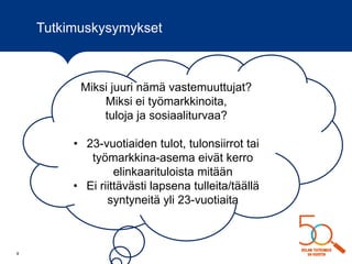 8
Tutkimuskysymykset
Miksi juuri nämä vastemuuttujat?
Miksi ei työmarkkinoita,
tuloja ja sosiaaliturvaa?
• 23-vuotiaiden tulot, tulonsiirrot tai
työmarkkina-asema eivät kerro
elinkaarituloista mitään
• Ei riittävästi lapsena tulleita/täällä
syntyneitä yli 23-vuotiaita
 